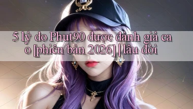 5 lý do Phut90 được đánh giá cao [phiên bản 2026] lâu đời