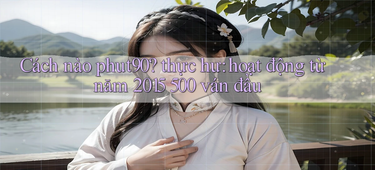 Cách nào phut90 thực hư hoạt động từ năm 2015 500 ván đầu