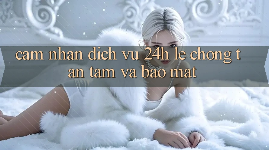 Cảm nhận Dịch Vụ 24h: Lẹ Chóng, Tận Tâm Và Bảo Mật