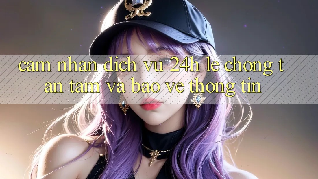 Cảm nhận Dịch Vụ 24h: Lẹ Chóng, Tận Tâm Và Bảo vệ thông tin