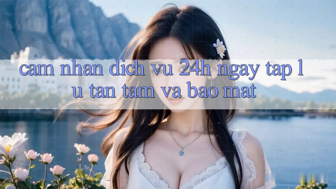 Cảm nhận Dịch Vụ 24h: Ngay tắp lự, Tận Tâm Và Bảo Mật