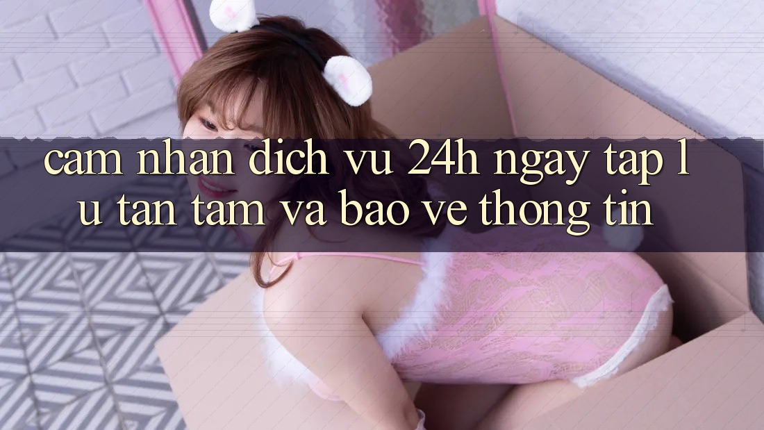 Cảm nhận Dịch Vụ 24h: Ngay tắp lự, Tận Tâm Và Bảo vệ thông tin