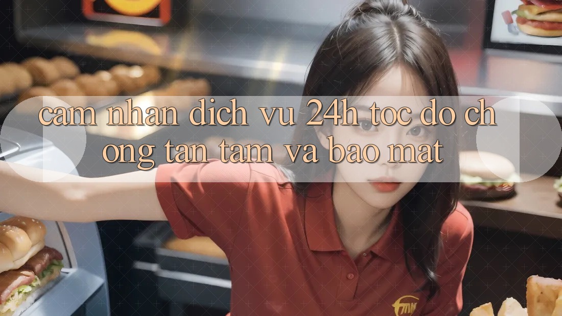 Cảm nhận Dịch Vụ 24h: Tốc độ Chóng, Tận Tâm Và Bảo Mật
