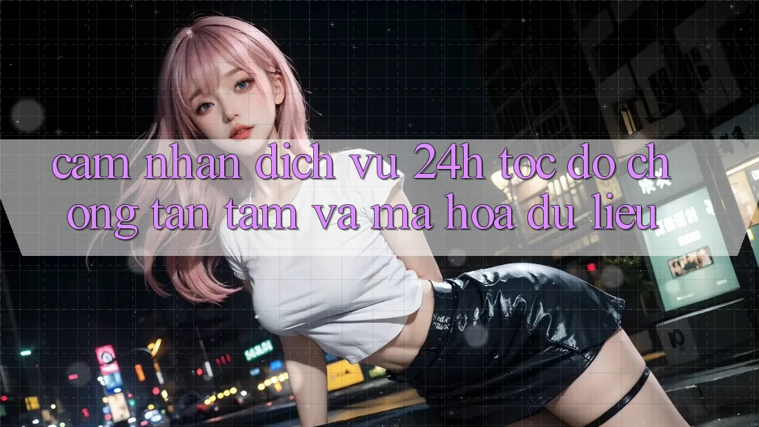 Cảm nhận Dịch Vụ 24h: Tốc độ Chóng, Tận Tâm Và Mã hóa dữ liệu