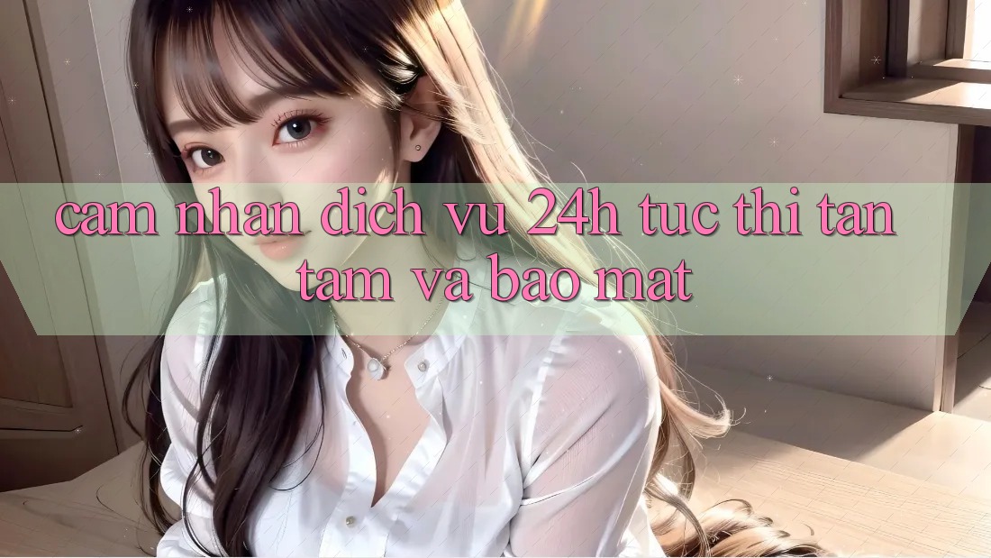 Cảm nhận Dịch Vụ 24h: Tức thì, Tận Tâm Và Bảo Mật