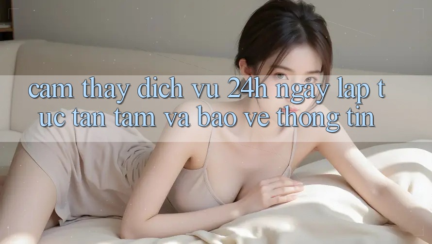 Cảm thấy Dịch Vụ 24h: Ngay lập tức, Tận Tâm Và Bảo vệ thông tin