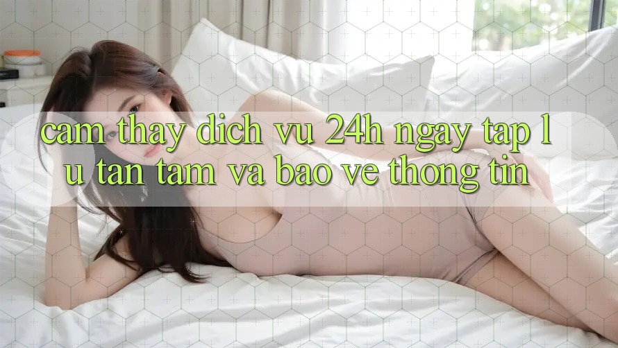 Cảm thấy Dịch Vụ 24h: Ngay tắp lự, Tận Tâm Và Bảo vệ thông tin Cảm thấy Dịch Vụ 24h: Ngay tắp lự, Tận Tâm Và Bảo vệ thông tin