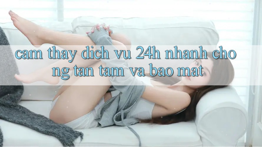 Cảm thấy Dịch Vụ 24h: Nhanh chóng, Tận Tâm Và Bảo Mật
