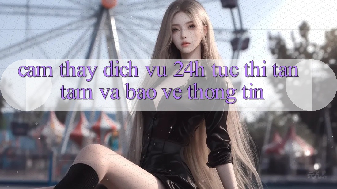 Cảm thấy Dịch Vụ 24h: Tức thì, Tận Tâm Và Bảo vệ thông tin Cảm thấy Dịch Vụ 24h: Tức thì, Tận Tâm Và Bảo vệ thông tin