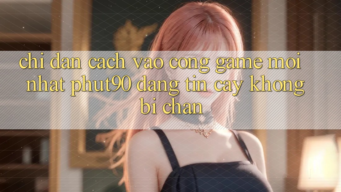 Chỉ dẫn Cách Vào Cổng Game Mới nhất Phut90 Đáng tin cậy, Không Bị Chặn Chỉ dẫn Cách Vào Cổng Game Mới nhất Phut90 Đáng tin cậy, Không Bị Chặn