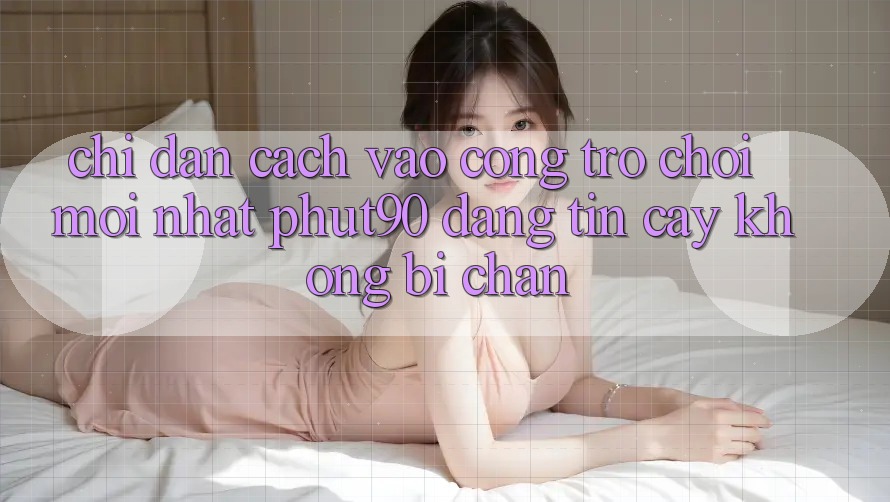 Chỉ dẫn Cách Vào Cổng Trò chơi Mới nhất Phut90 Đáng tin cậy, Không Bị Chặn Chỉ dẫn Cách Vào Cổng Trò chơi Mới nhất Phut90 Đáng tin cậy, Không Bị Chặn