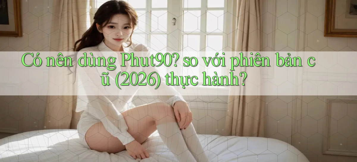 Có nên dùng Phut90 so với phiên bản cũ (2026) thực hành