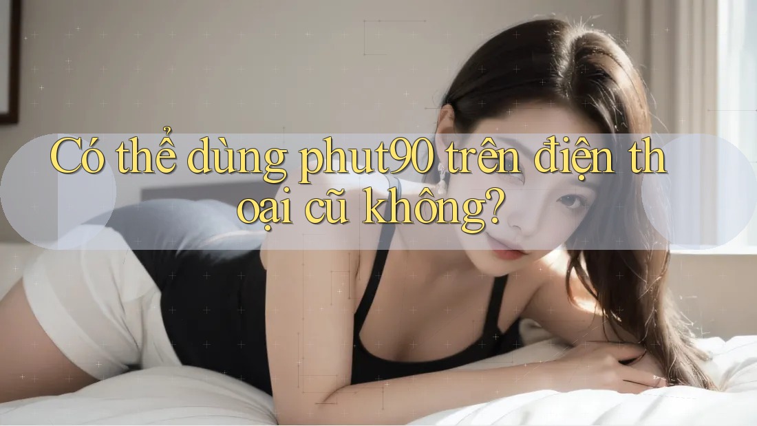 Có thể dùng phut90 trên điện thoại cũ không?