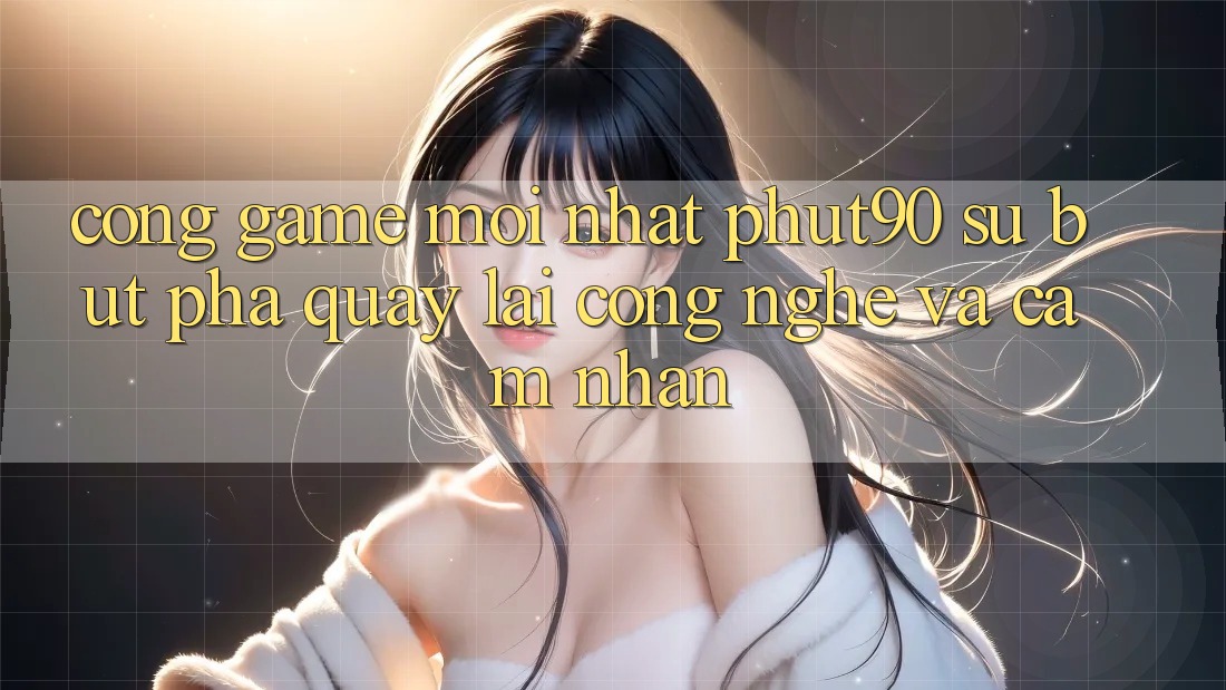 Cổng Game Mới nhất Phut90: Sự Bứt Phá Quay lại Công Nghệ Và Cảm nhận Cổng Game Mới nhất Phut90: Sự Bứt Phá Quay lại Công Nghệ Và Cảm nhận