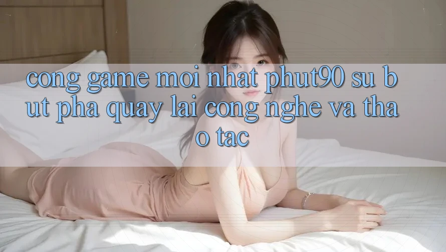 Cổng Game Mới nhất Phut90: Sự Bứt Phá Quay lại Công Nghệ Và Thao tác