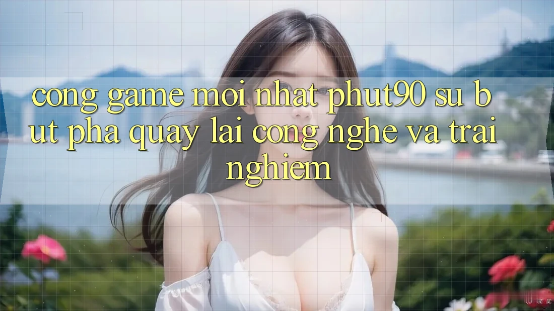Cổng Game Mới nhất Phut90: Sự Bứt Phá Quay lại Công Nghệ Và Trải nghiệm