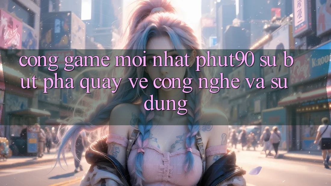 Cổng Game Mới nhất Phut90: Sự Bứt Phá Quay về Công Nghệ Và Sử dụng
