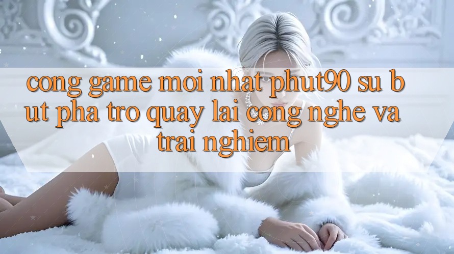 Cổng Game Mới nhất Phut90: Sự Bứt Phá Trở quay lại Công Nghệ Và Trải Nghiệm Cổng Game Mới nhất Phut90: Sự Bứt Phá Trở quay lại Công Nghệ Và Trải Nghiệm