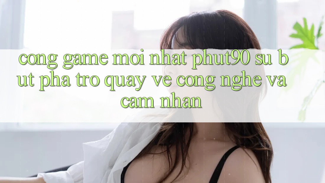 Cổng Game Mới nhất Phut90: Sự Bứt Phá Trở quay về Công Nghệ Và Cảm nhận Cổng Game Mới nhất Phut90: Sự Bứt Phá Trở quay về Công Nghệ Và Cảm nhận