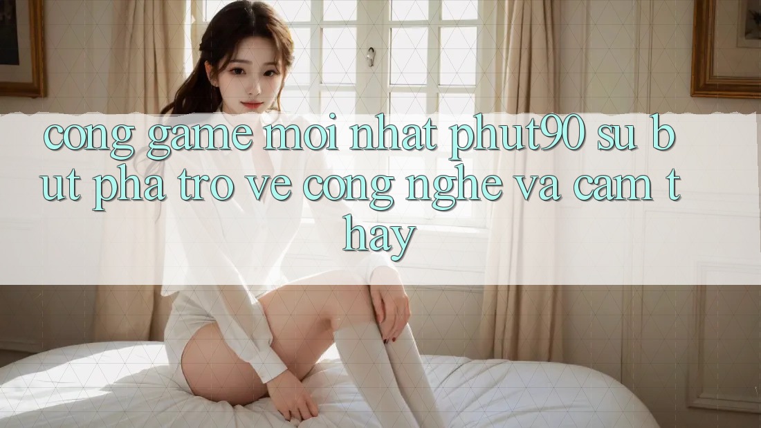 Cổng Game Mới nhất Phut90: Sự Bứt Phá Trở về Công Nghệ Và Cảm thấy Cổng Game Mới nhất Phut90: Sự Bứt Phá Trở về Công Nghệ Và Cảm thấy