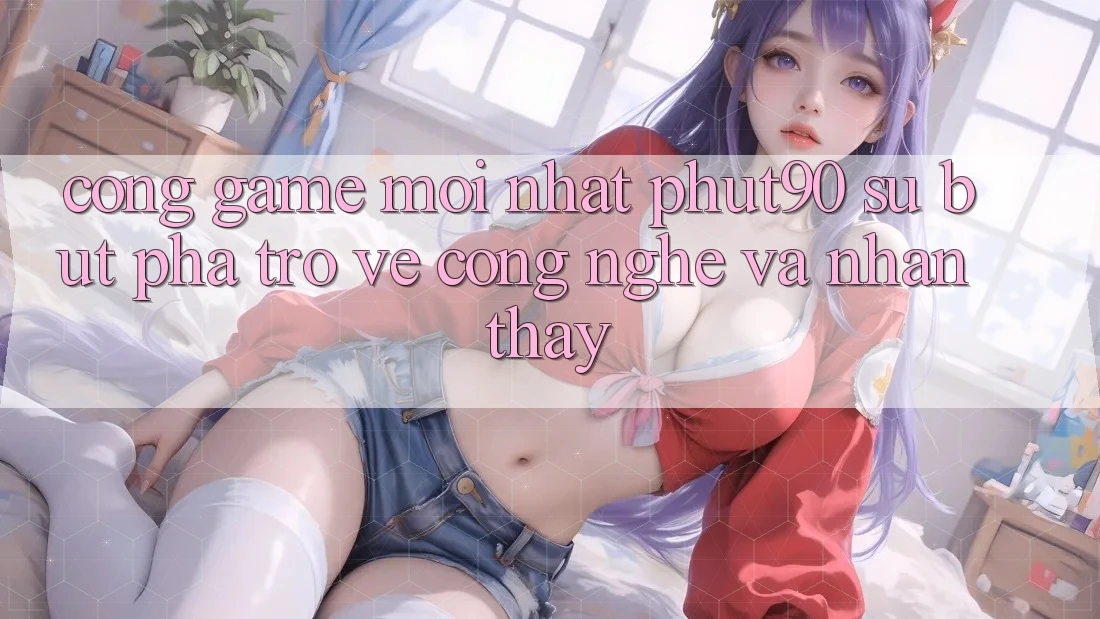 Cổng Game Mới nhất Phut90: Sự Bứt Phá Trở về Công Nghệ Và Nhận thấy Cổng Game Mới nhất Phut90: Sự Bứt Phá Trở về Công Nghệ Và Nhận thấy