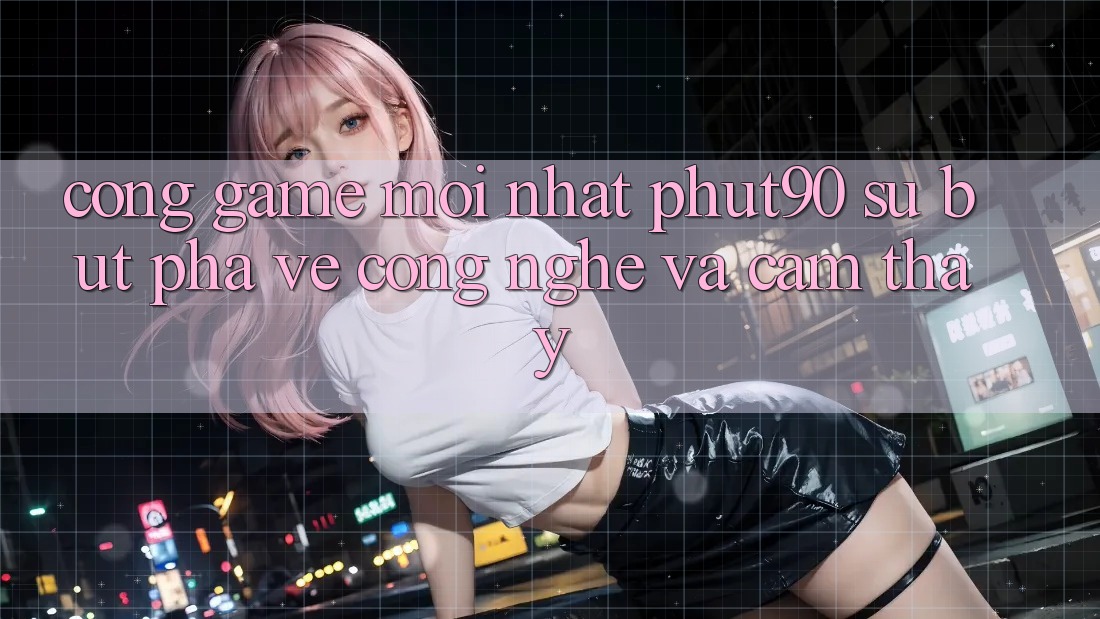 Cổng Game Mới nhất Phut90: Sự Bứt Phá Về Công Nghệ Và Cảm thấy Cổng Game Mới nhất Phut90: Sự Bứt Phá Về Công Nghệ Và Cảm thấy