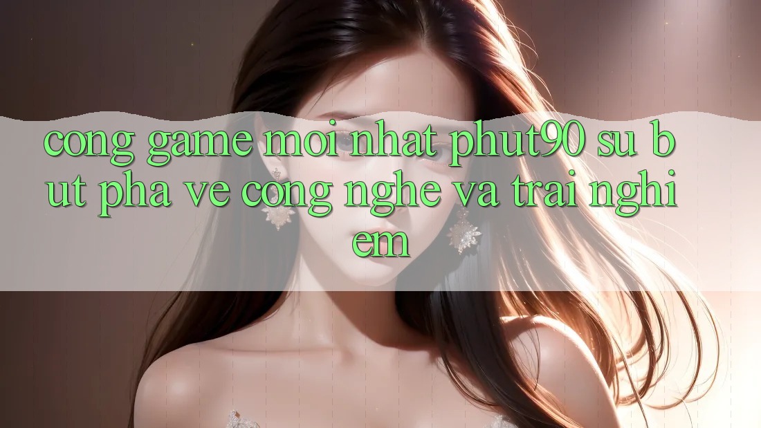Cổng Game Mới nhất Phut90: Sự Bứt Phá Về Công Nghệ Và Trải Nghiệm