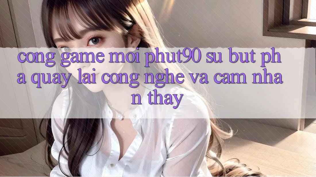 Cổng Game Mới Phut90: Sự Bứt Phá Quay lại Công Nghệ Và Cảm nhận thấy