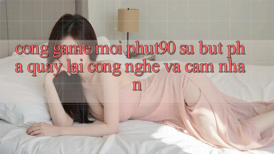 Cổng Game Mới Phut90: Sự Bứt Phá Quay lại Công Nghệ Và Cảm nhận