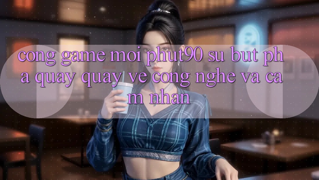 Cổng Game Mới Phut90: Sự Bứt Phá Quay quay về Công Nghệ Và Cảm nhận
