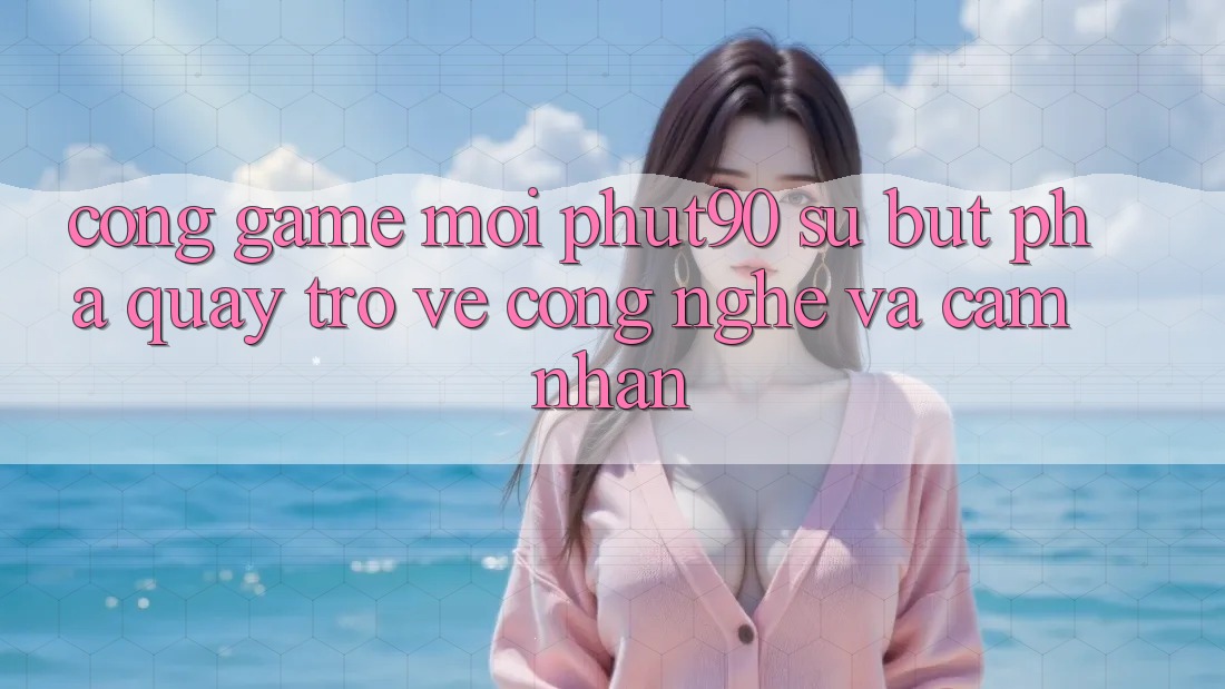 Cổng Game Mới Phut90: Sự Bứt Phá Quay trở về Công Nghệ Và Cảm nhận