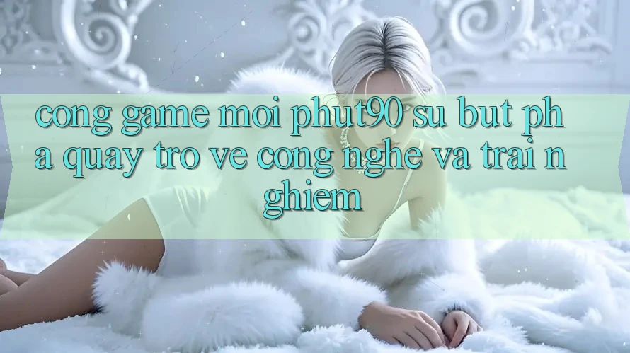 Cổng Game Mới Phut90: Sự Bứt Phá Quay trở về Công Nghệ Và Trải Nghiệm