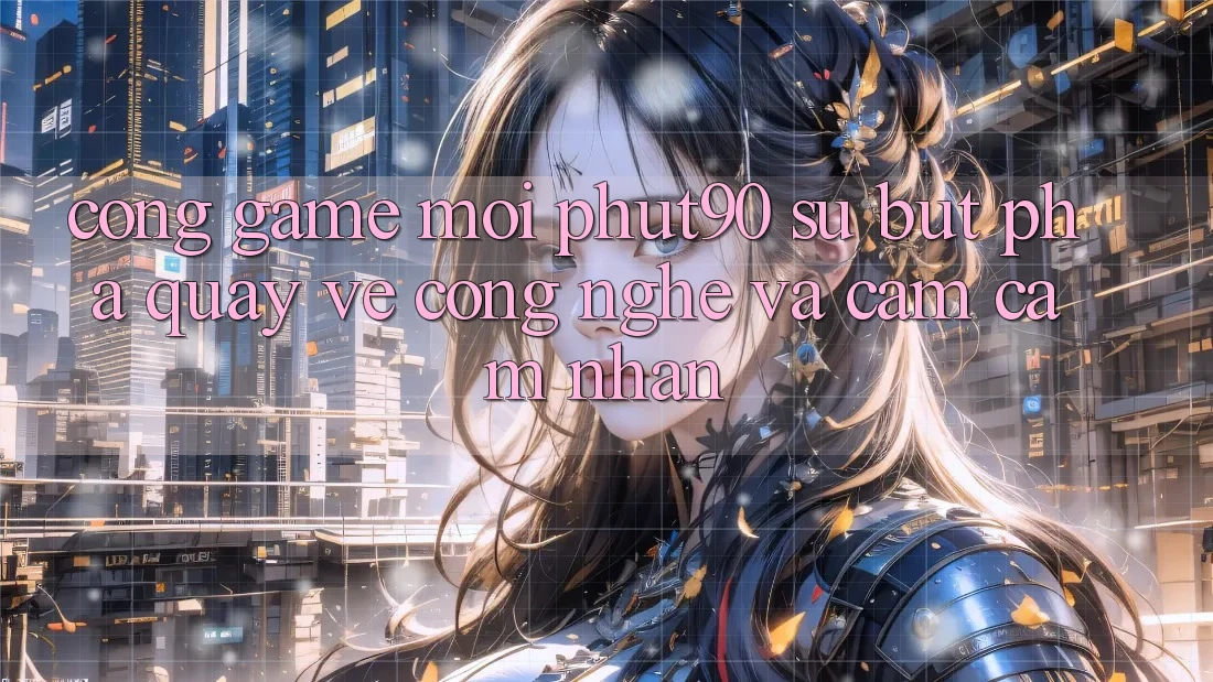 Cổng Game Mới Phut90: Sự Bứt Phá Quay về Công Nghệ Và Cảm cảm nhận