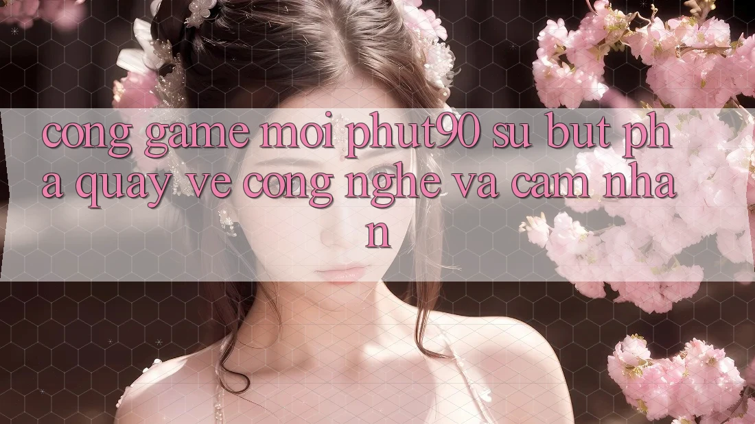 Cổng Game Mới Phut90: Sự Bứt Phá Quay về Công Nghệ Và Cảm nhận