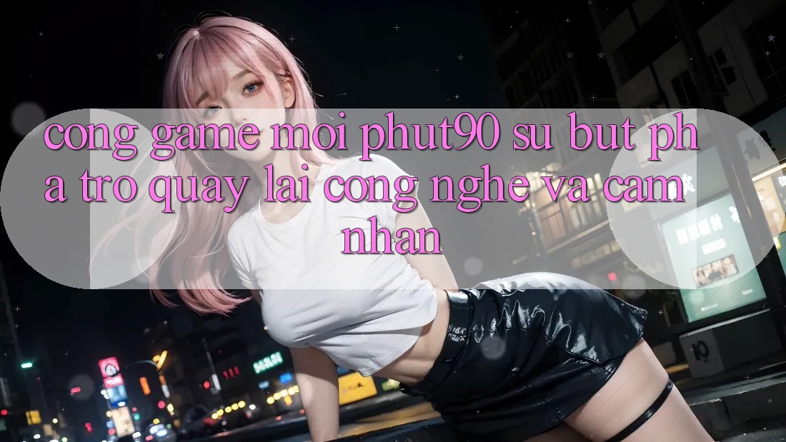 Cổng Game Mới Phut90: Sự Bứt Phá Trở quay lại Công Nghệ Và Cảm nhận Cổng Game Mới Phut90: Sự Bứt Phá Trở quay lại Công Nghệ Và Cảm nhận