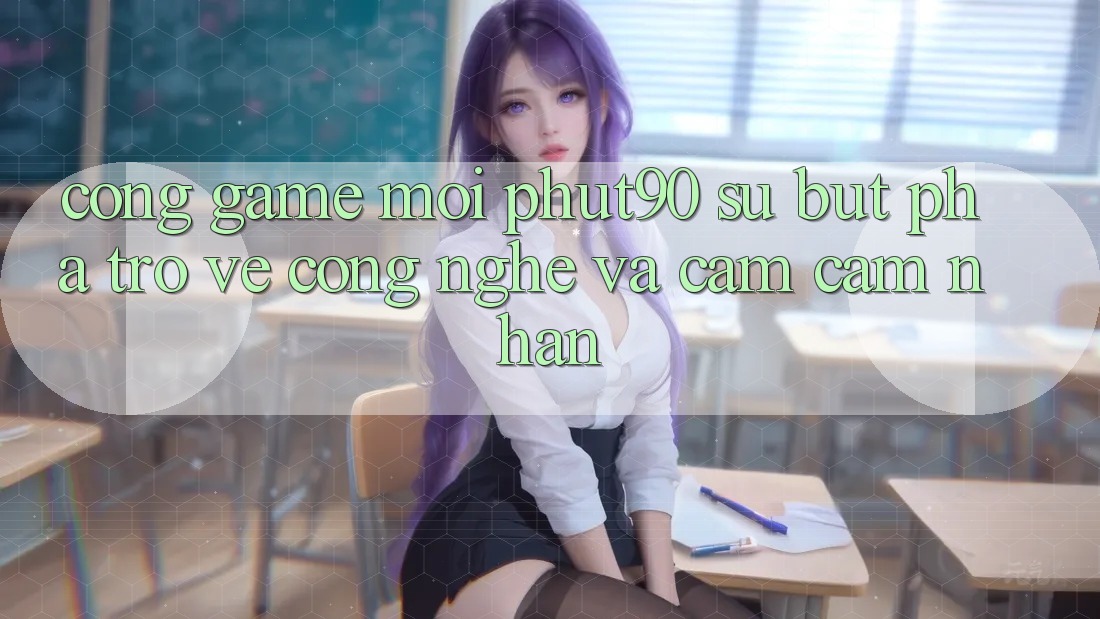 Cổng Game Mới Phut90: Sự Bứt Phá Trở về Công Nghệ Và Cảm cảm nhận