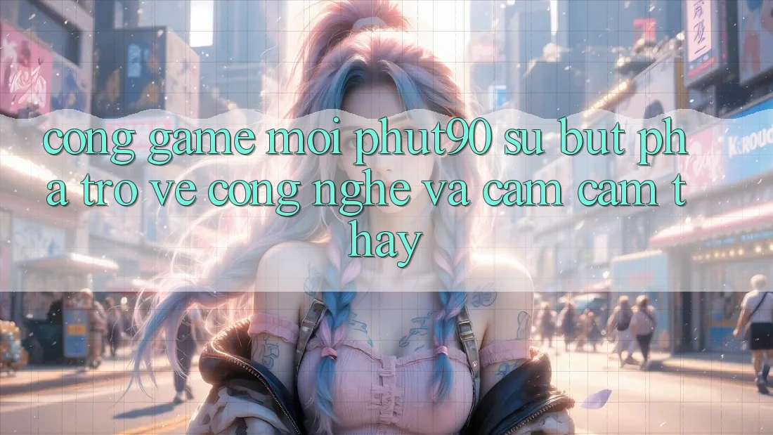 Cổng Game Mới Phut90: Sự Bứt Phá Trở về Công Nghệ Và Cảm cảm thấy