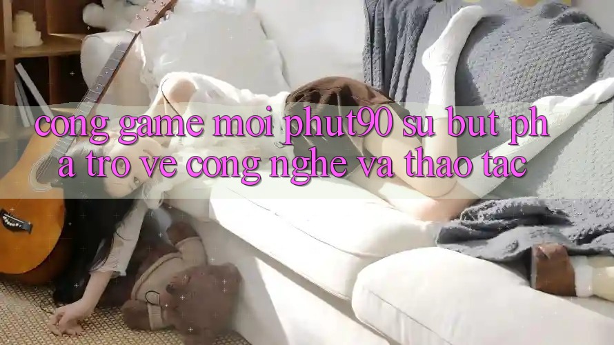 Cổng Game Mới Phut90: Sự Bứt Phá Trở về Công Nghệ Và Thao tác