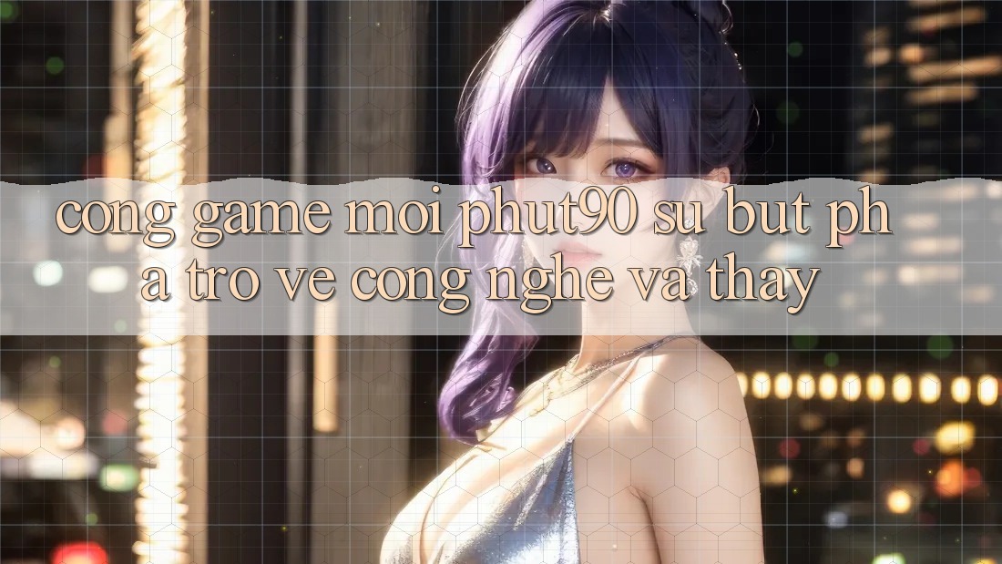 Cổng Game Mới Phut90: Sự Bứt Phá Trở về Công Nghệ Và Thấy