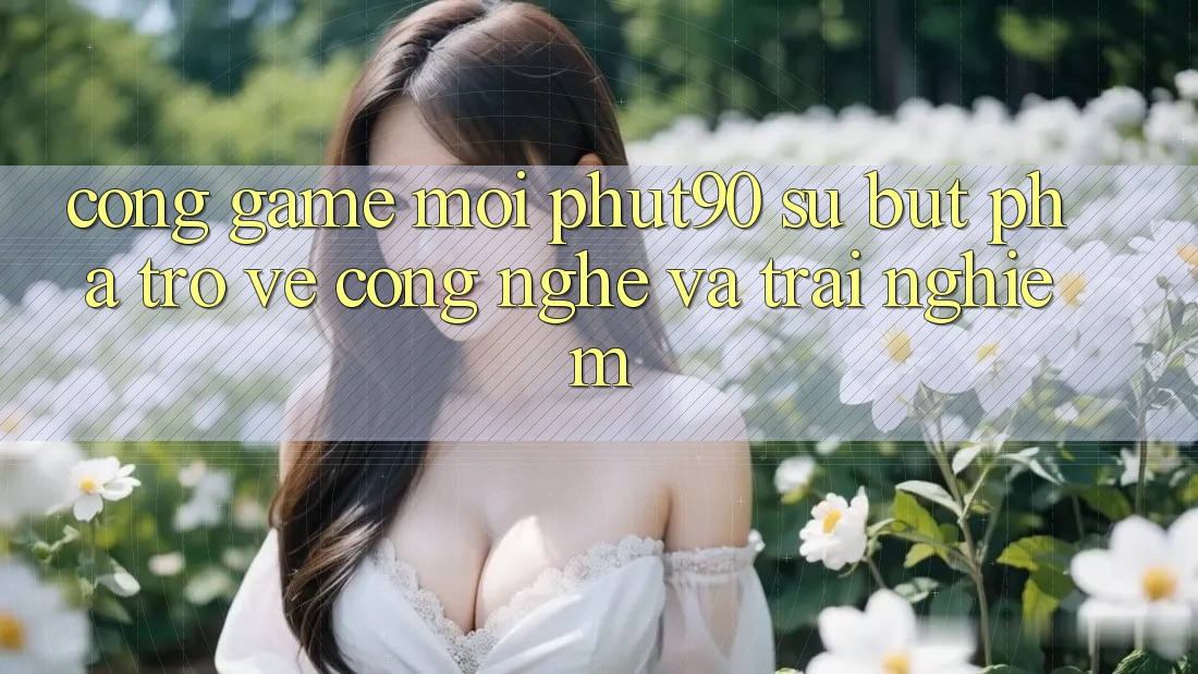 Cổng Game Mới Phut90: Sự Bứt Phá Trở về Công Nghệ Và Trải Nghiệm Cổng Game Mới Phut90: Sự Bứt Phá Trở về Công Nghệ Và Trải Nghiệm
