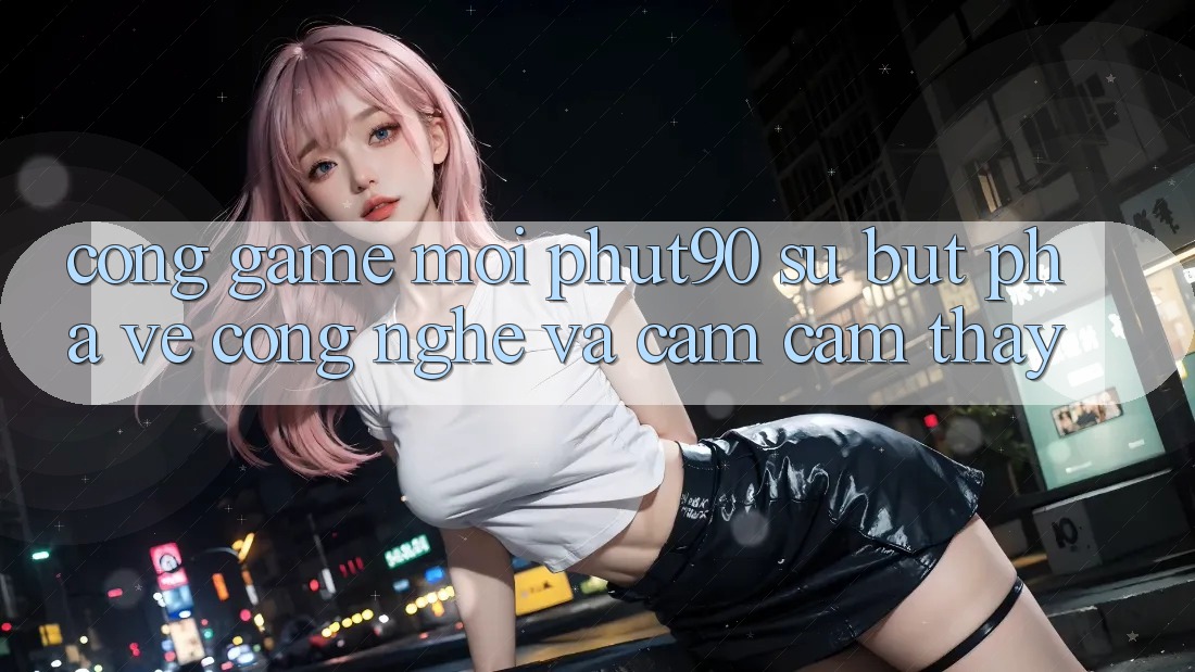 Cổng Game Mới Phut90: Sự Bứt Phá Về Công Nghệ Và Cảm cảm thấy Cổng Game Mới Phut90: Sự Bứt Phá Về Công Nghệ Và Cảm cảm thấy