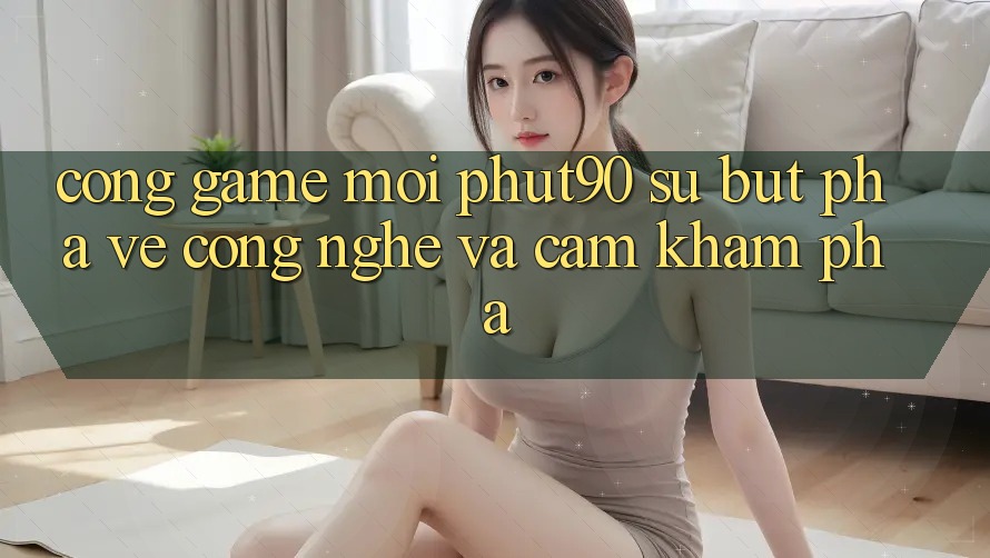Cổng Game Mới Phut90: Sự Bứt Phá Về Công Nghệ Và Cảm khám phá