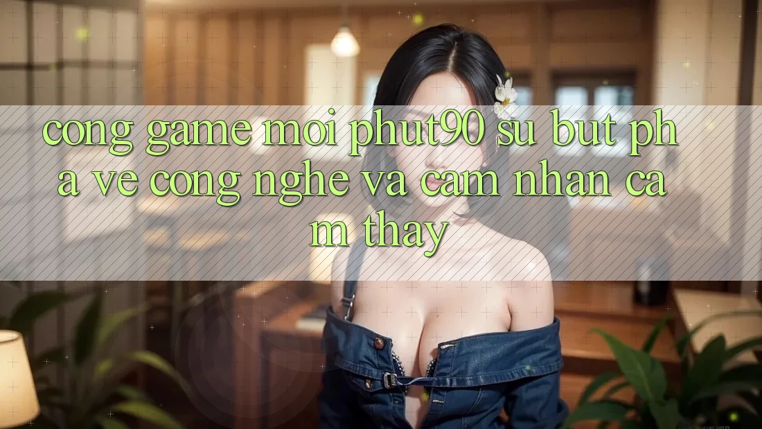 Cổng Game Mới Phut90: Sự Bứt Phá Về Công Nghệ Và Cảm nhận cảm thấy Cổng Game Mới Phut90: Sự Bứt Phá Về Công Nghệ Và Cảm nhận cảm thấy