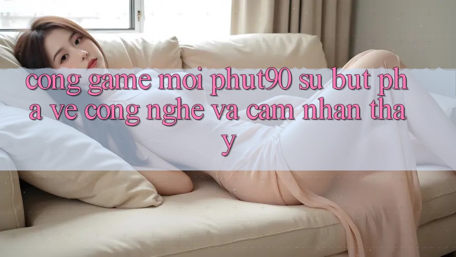 Cổng Game Mới Phut90: Sự Bứt Phá Về Công Nghệ Và Cảm nhận thấy