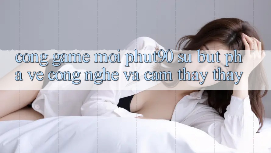 Cổng Game Mới Phut90: Sự Bứt Phá Về Công Nghệ Và Cảm thấy thấy