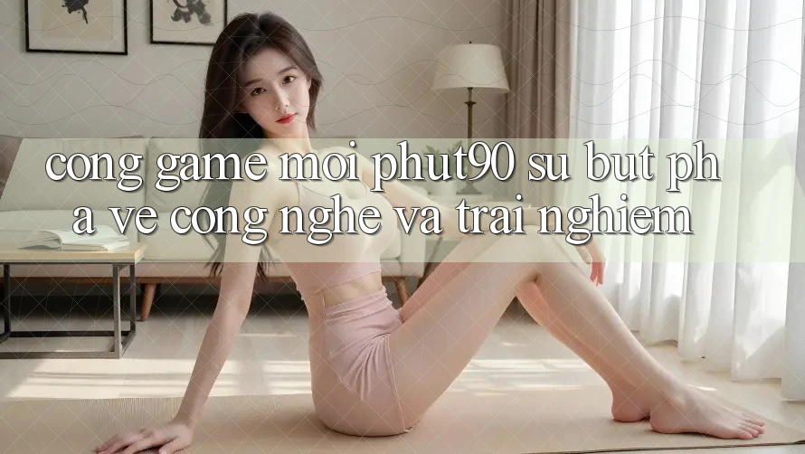 Cổng Game Mới Phut90: Sự Bứt Phá Về Công Nghệ Và Trải nghiệm
