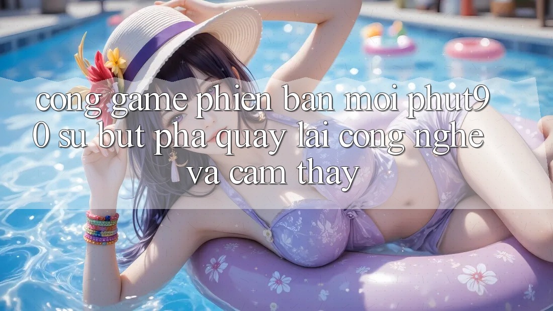 Cổng Game Phiên bản mới Phut90: Sự Bứt Phá Quay lại Công Nghệ Và Cảm thấy