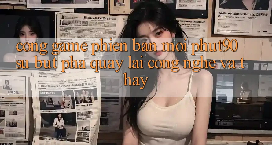Cổng Game Phiên bản mới Phut90: Sự Bứt Phá Quay lại Công Nghệ Và Thấy