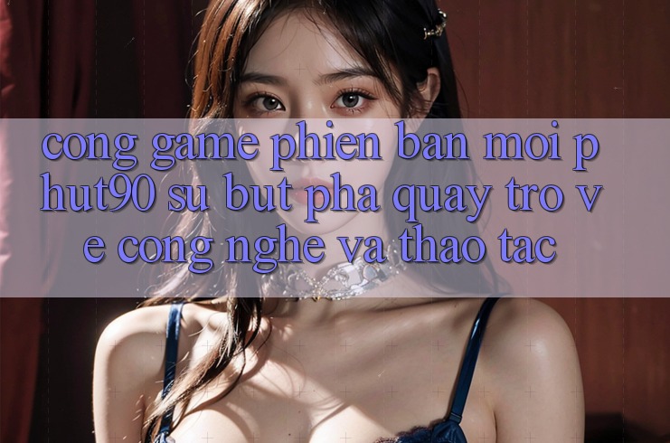 Cổng Game Phiên bản mới Phut90: Sự Bứt Phá Quay trở về Công Nghệ Và Thao tác Cổng Game Phiên bản mới Phut90: Sự Bứt Phá Quay trở về Công Nghệ Và Thao tác