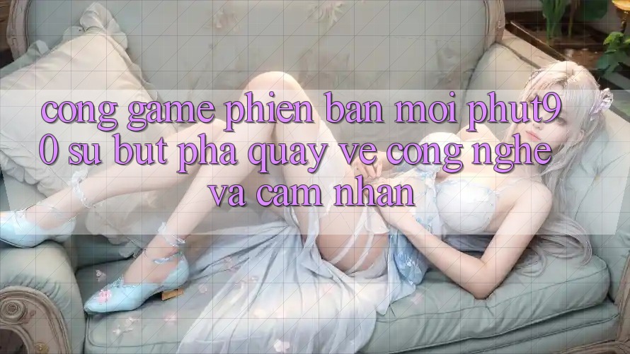Cổng Game Phiên bản mới Phut90: Sự Bứt Phá Quay về Công Nghệ Và Cảm nhận